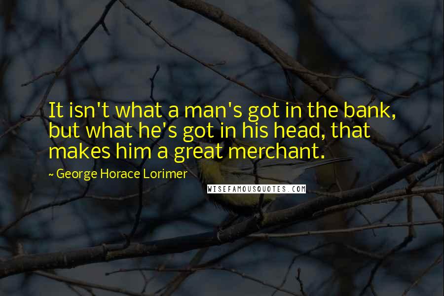 George Horace Lorimer Quotes: It isn't what a man's got in the bank, but what he's got in his head, that makes him a great merchant.