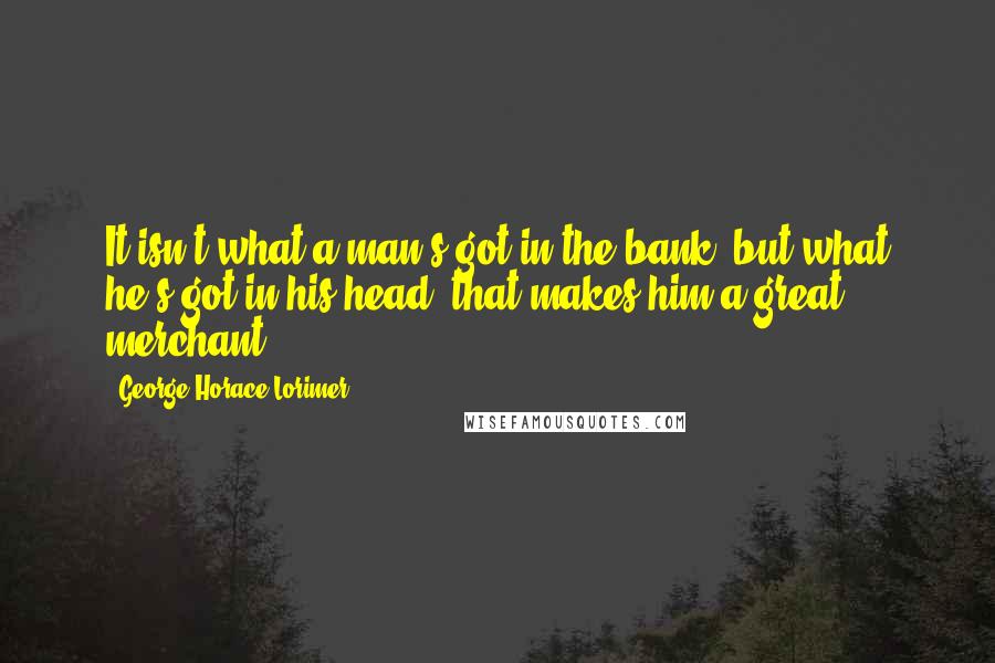 George Horace Lorimer Quotes: It isn't what a man's got in the bank, but what he's got in his head, that makes him a great merchant.