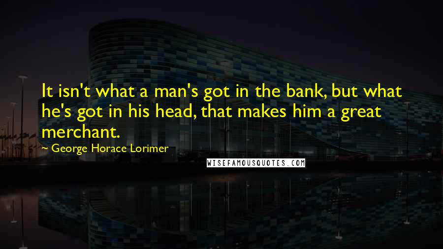 George Horace Lorimer Quotes: It isn't what a man's got in the bank, but what he's got in his head, that makes him a great merchant.