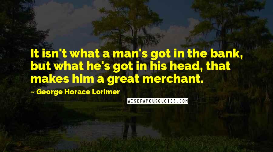 George Horace Lorimer Quotes: It isn't what a man's got in the bank, but what he's got in his head, that makes him a great merchant.