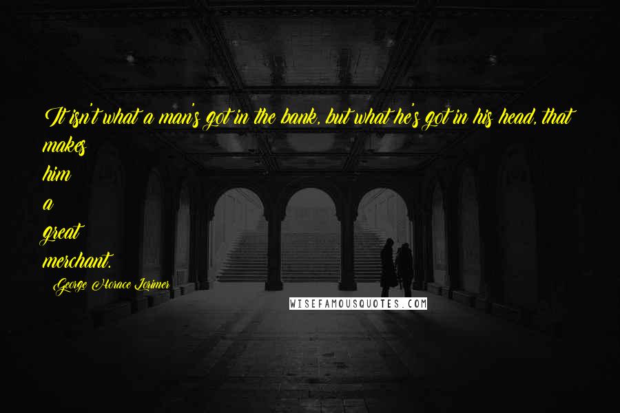 George Horace Lorimer Quotes: It isn't what a man's got in the bank, but what he's got in his head, that makes him a great merchant.