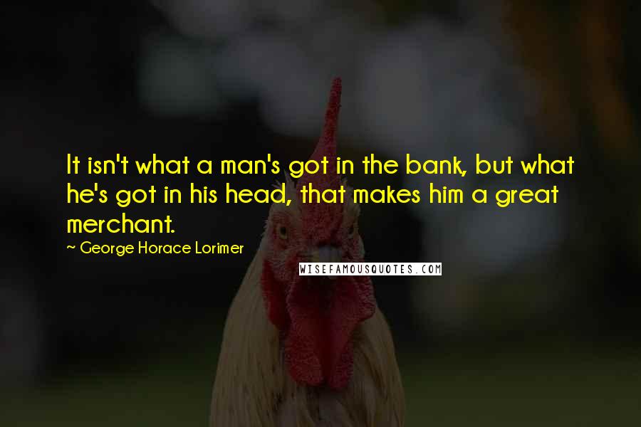 George Horace Lorimer Quotes: It isn't what a man's got in the bank, but what he's got in his head, that makes him a great merchant.