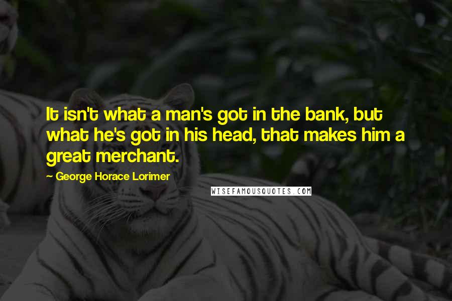 George Horace Lorimer Quotes: It isn't what a man's got in the bank, but what he's got in his head, that makes him a great merchant.