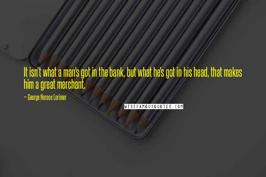 George Horace Lorimer Quotes: It isn't what a man's got in the bank, but what he's got in his head, that makes him a great merchant.