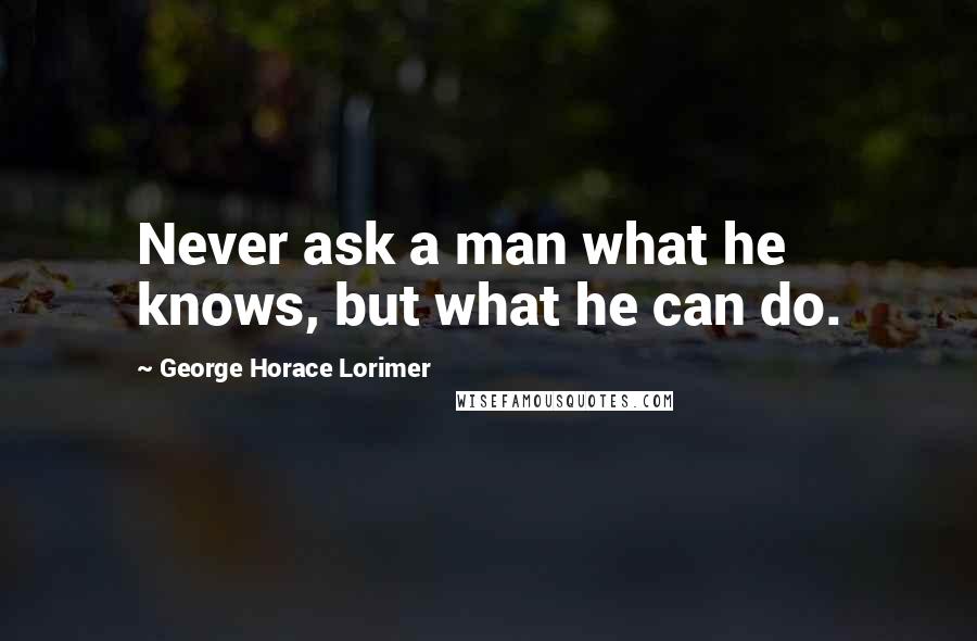 George Horace Lorimer Quotes: Never ask a man what he knows, but what he can do.