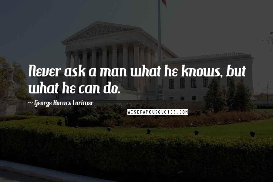 George Horace Lorimer Quotes: Never ask a man what he knows, but what he can do.