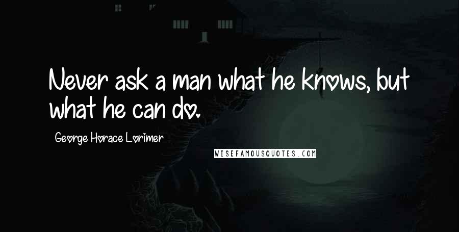 George Horace Lorimer Quotes: Never ask a man what he knows, but what he can do.