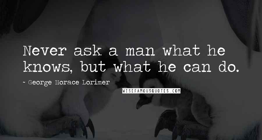 George Horace Lorimer Quotes: Never ask a man what he knows, but what he can do.