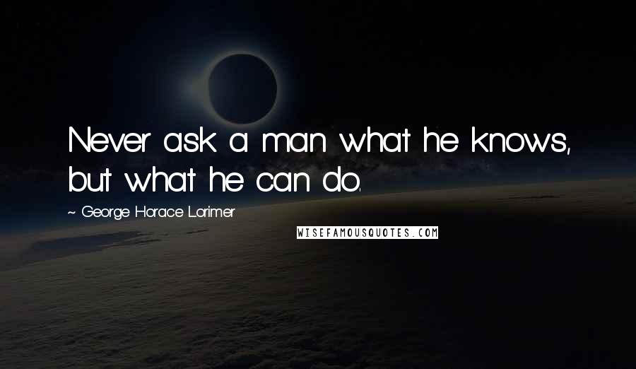 George Horace Lorimer Quotes: Never ask a man what he knows, but what he can do.