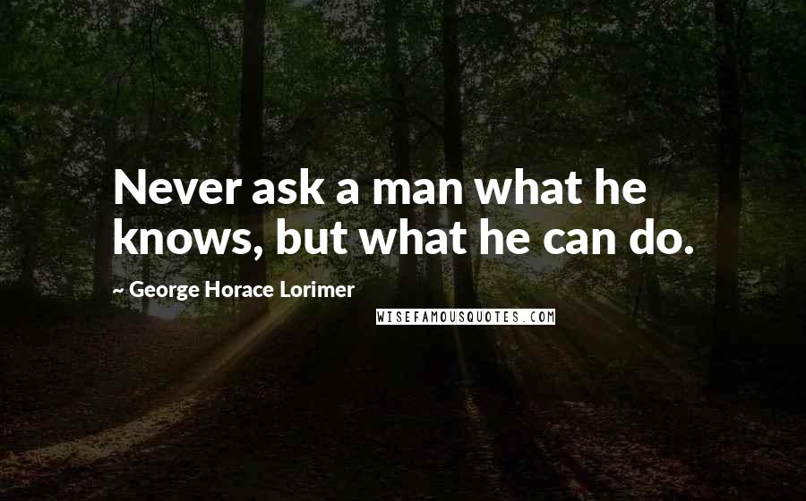 George Horace Lorimer Quotes: Never ask a man what he knows, but what he can do.