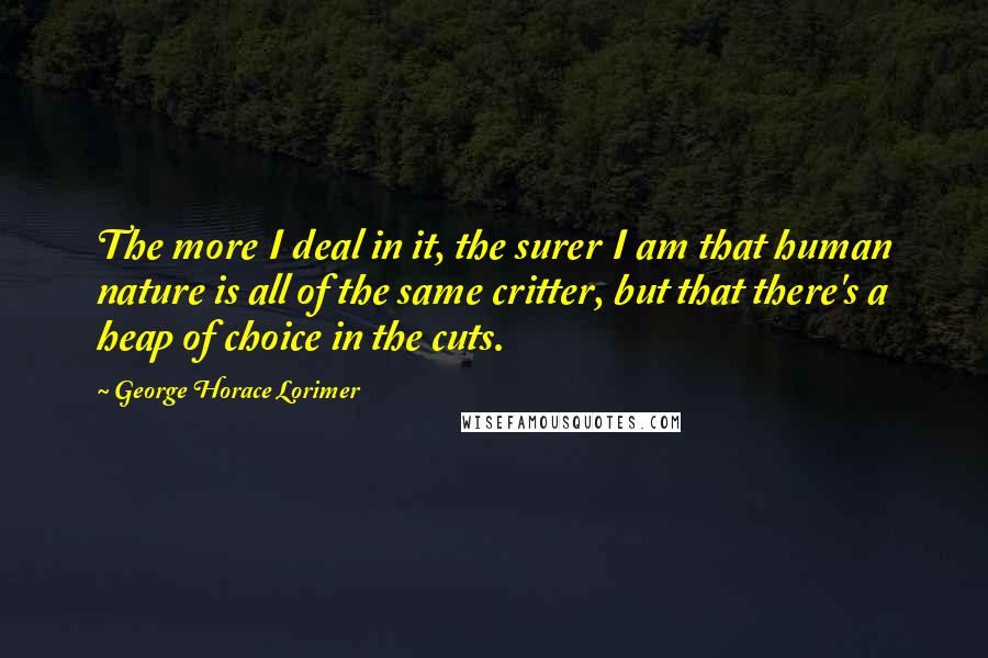 George Horace Lorimer Quotes: The more I deal in it, the surer I am that human nature is all of the same critter, but that there's a heap of choice in the cuts.