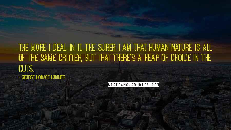 George Horace Lorimer Quotes: The more I deal in it, the surer I am that human nature is all of the same critter, but that there's a heap of choice in the cuts.