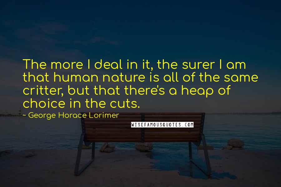 George Horace Lorimer Quotes: The more I deal in it, the surer I am that human nature is all of the same critter, but that there's a heap of choice in the cuts.