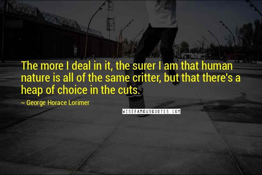 George Horace Lorimer Quotes: The more I deal in it, the surer I am that human nature is all of the same critter, but that there's a heap of choice in the cuts.