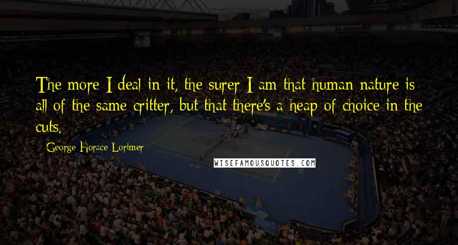 George Horace Lorimer Quotes: The more I deal in it, the surer I am that human nature is all of the same critter, but that there's a heap of choice in the cuts.