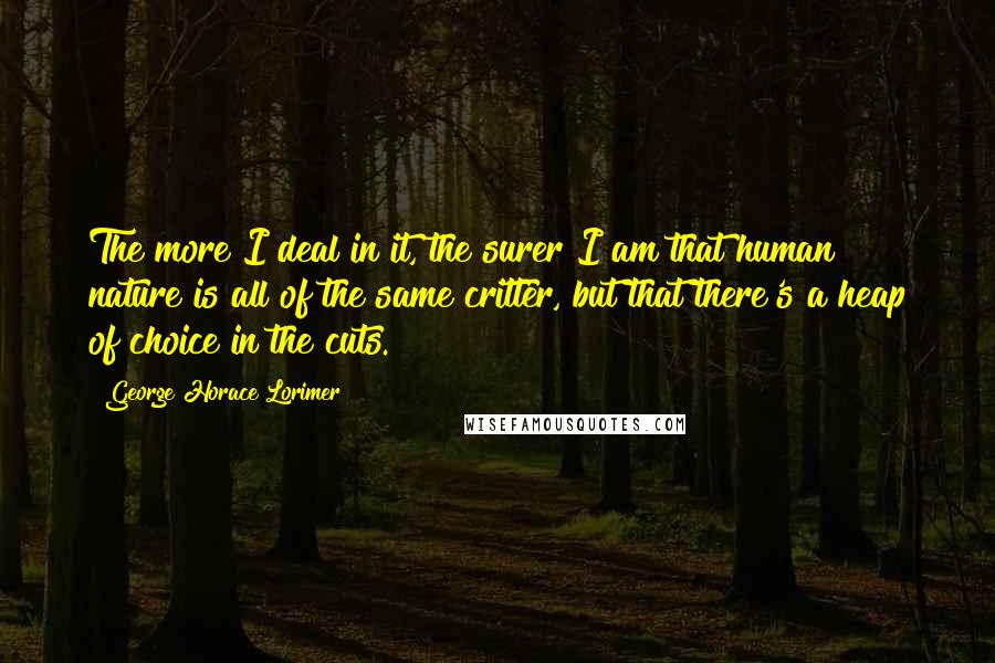 George Horace Lorimer Quotes: The more I deal in it, the surer I am that human nature is all of the same critter, but that there's a heap of choice in the cuts.