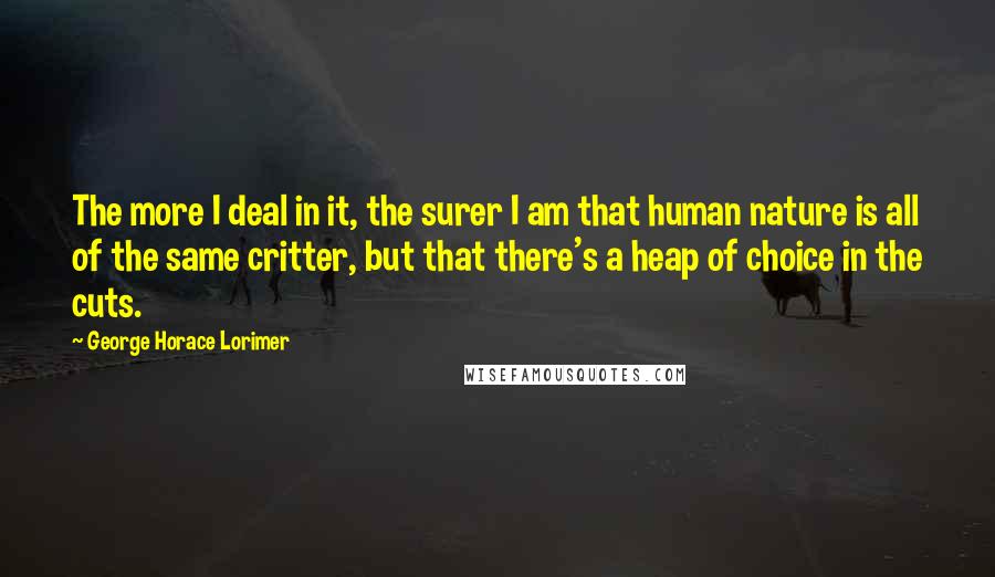 George Horace Lorimer Quotes: The more I deal in it, the surer I am that human nature is all of the same critter, but that there's a heap of choice in the cuts.