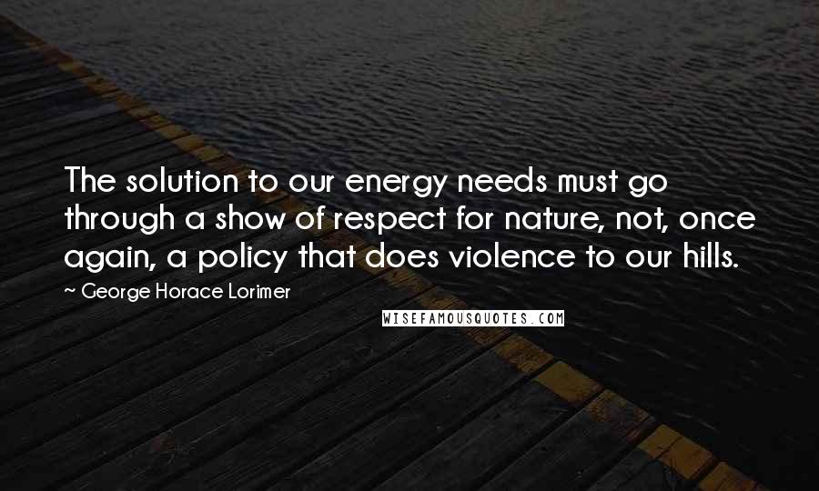 George Horace Lorimer Quotes: The solution to our energy needs must go through a show of respect for nature, not, once again, a policy that does violence to our hills.