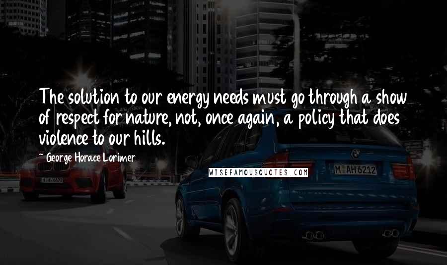 George Horace Lorimer Quotes: The solution to our energy needs must go through a show of respect for nature, not, once again, a policy that does violence to our hills.