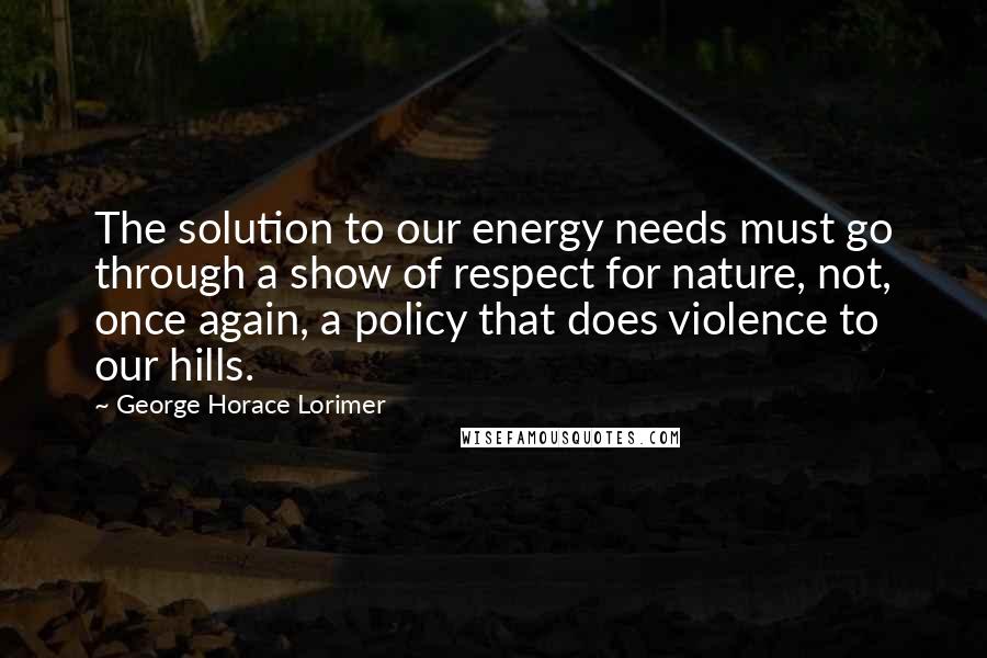 George Horace Lorimer Quotes: The solution to our energy needs must go through a show of respect for nature, not, once again, a policy that does violence to our hills.