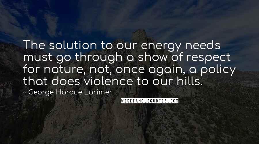 George Horace Lorimer Quotes: The solution to our energy needs must go through a show of respect for nature, not, once again, a policy that does violence to our hills.