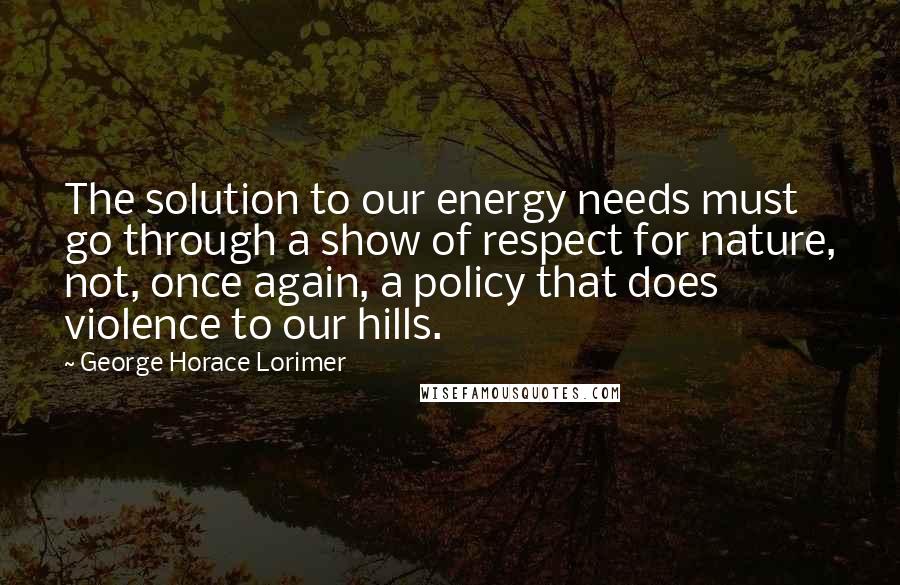 George Horace Lorimer Quotes: The solution to our energy needs must go through a show of respect for nature, not, once again, a policy that does violence to our hills.