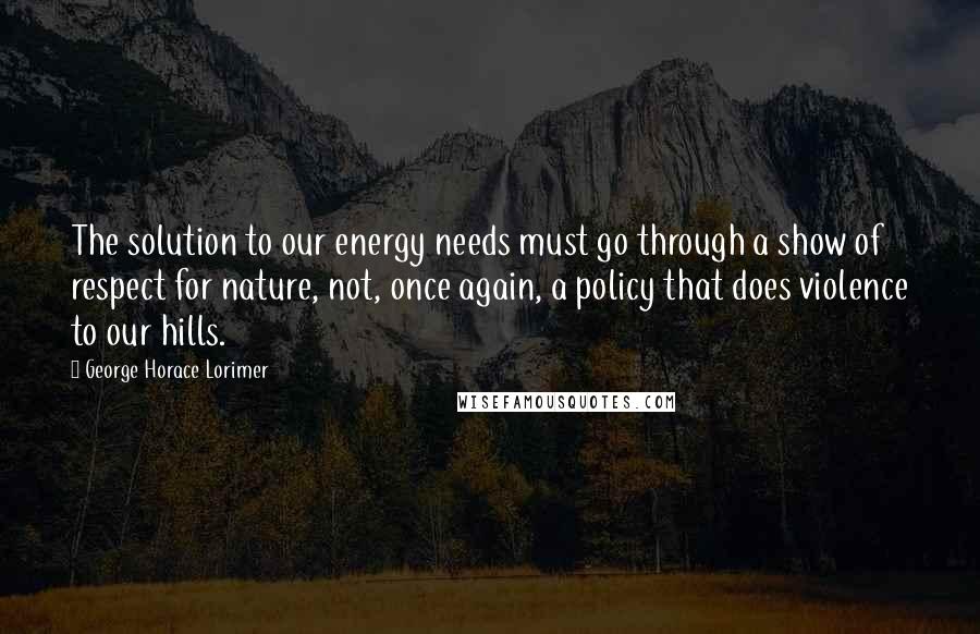 George Horace Lorimer Quotes: The solution to our energy needs must go through a show of respect for nature, not, once again, a policy that does violence to our hills.