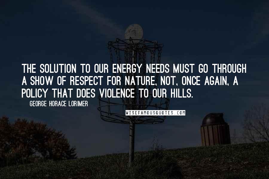 George Horace Lorimer Quotes: The solution to our energy needs must go through a show of respect for nature, not, once again, a policy that does violence to our hills.