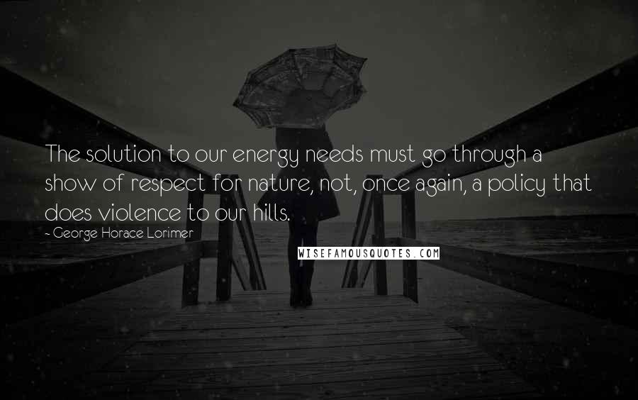 George Horace Lorimer Quotes: The solution to our energy needs must go through a show of respect for nature, not, once again, a policy that does violence to our hills.