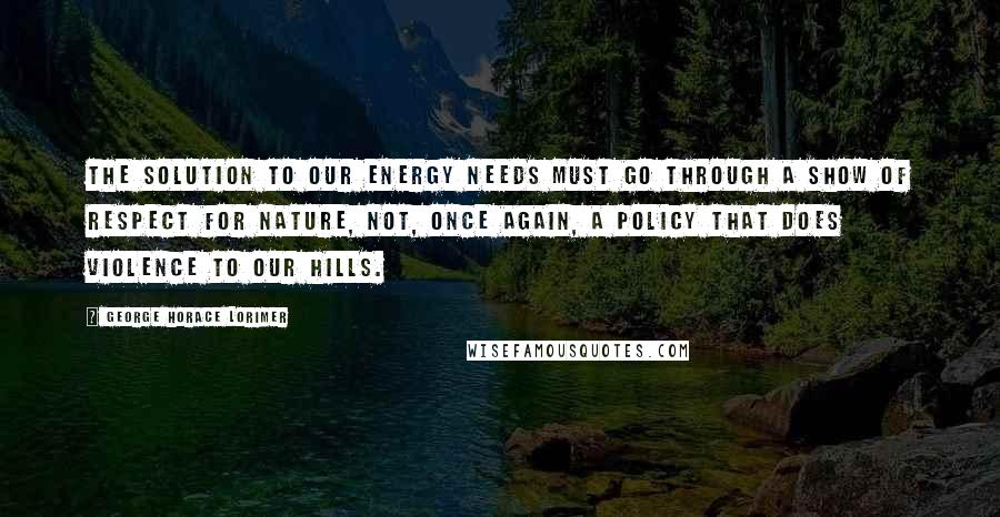 George Horace Lorimer Quotes: The solution to our energy needs must go through a show of respect for nature, not, once again, a policy that does violence to our hills.