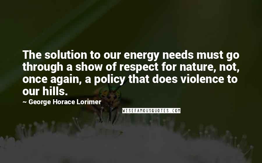 George Horace Lorimer Quotes: The solution to our energy needs must go through a show of respect for nature, not, once again, a policy that does violence to our hills.