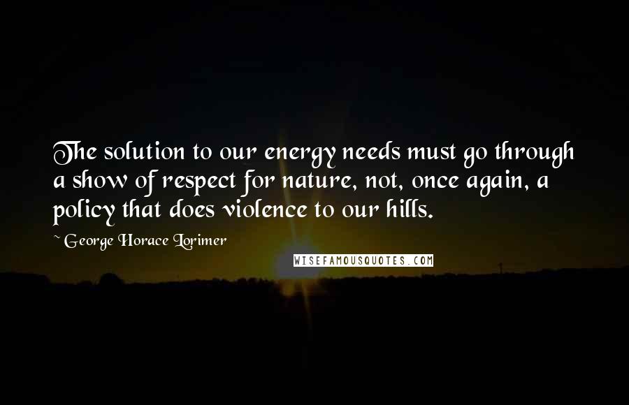 George Horace Lorimer Quotes: The solution to our energy needs must go through a show of respect for nature, not, once again, a policy that does violence to our hills.