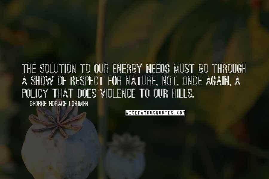 George Horace Lorimer Quotes: The solution to our energy needs must go through a show of respect for nature, not, once again, a policy that does violence to our hills.