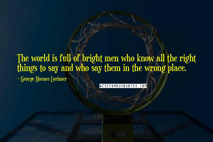 George Horace Lorimer Quotes: The world is full of bright men who know all the right things to say and who say them in the wrong place.