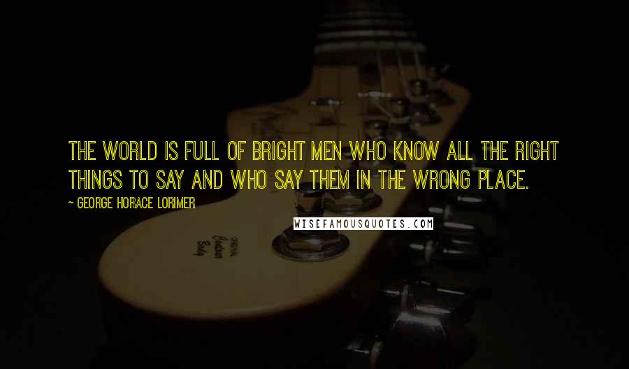 George Horace Lorimer Quotes: The world is full of bright men who know all the right things to say and who say them in the wrong place.