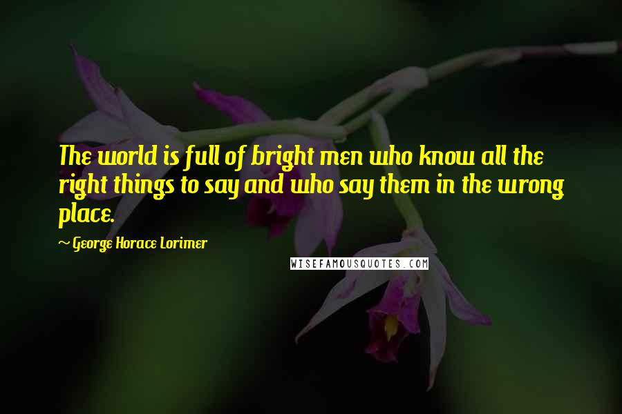 George Horace Lorimer Quotes: The world is full of bright men who know all the right things to say and who say them in the wrong place.