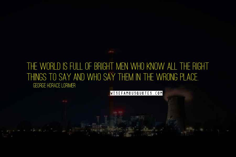 George Horace Lorimer Quotes: The world is full of bright men who know all the right things to say and who say them in the wrong place.