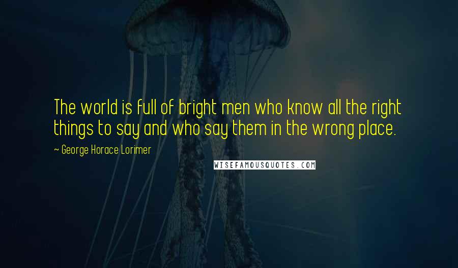 George Horace Lorimer Quotes: The world is full of bright men who know all the right things to say and who say them in the wrong place.