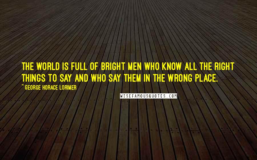 George Horace Lorimer Quotes: The world is full of bright men who know all the right things to say and who say them in the wrong place.