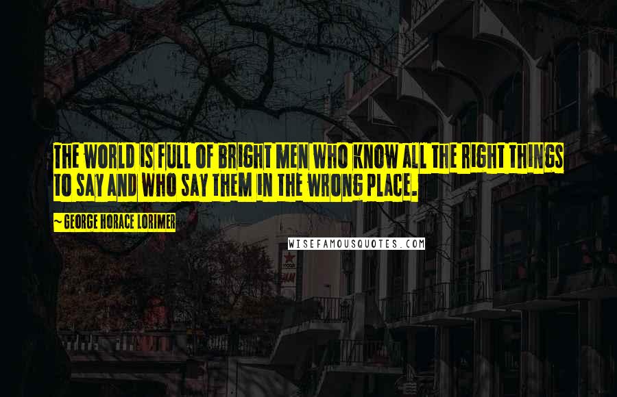 George Horace Lorimer Quotes: The world is full of bright men who know all the right things to say and who say them in the wrong place.