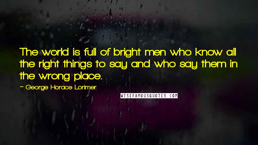 George Horace Lorimer Quotes: The world is full of bright men who know all the right things to say and who say them in the wrong place.