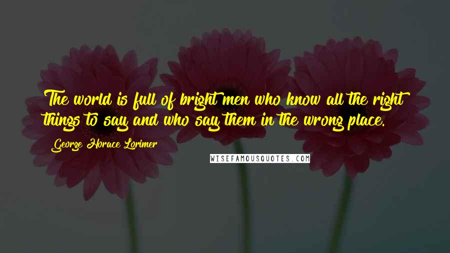 George Horace Lorimer Quotes: The world is full of bright men who know all the right things to say and who say them in the wrong place.