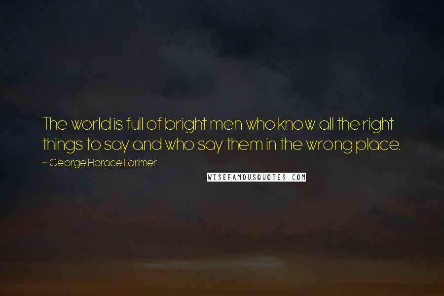 George Horace Lorimer Quotes: The world is full of bright men who know all the right things to say and who say them in the wrong place.