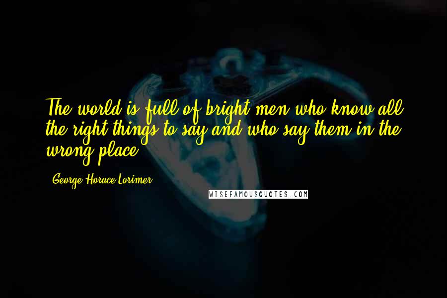 George Horace Lorimer Quotes: The world is full of bright men who know all the right things to say and who say them in the wrong place.