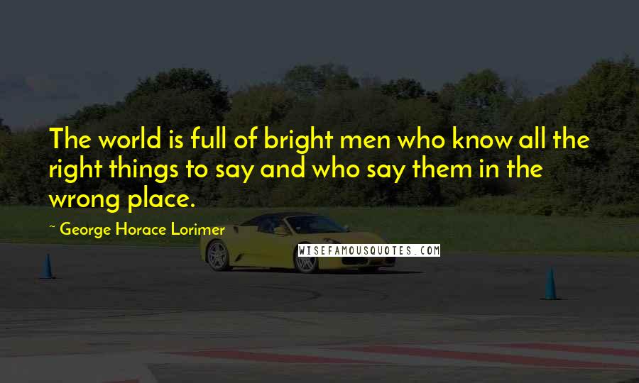 George Horace Lorimer Quotes: The world is full of bright men who know all the right things to say and who say them in the wrong place.