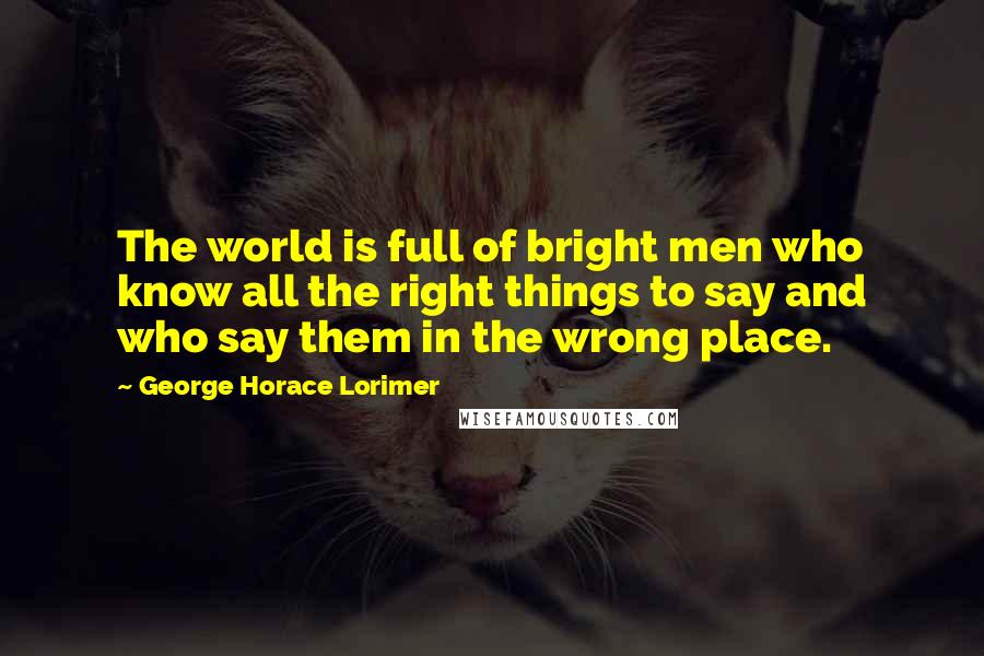 George Horace Lorimer Quotes: The world is full of bright men who know all the right things to say and who say them in the wrong place.