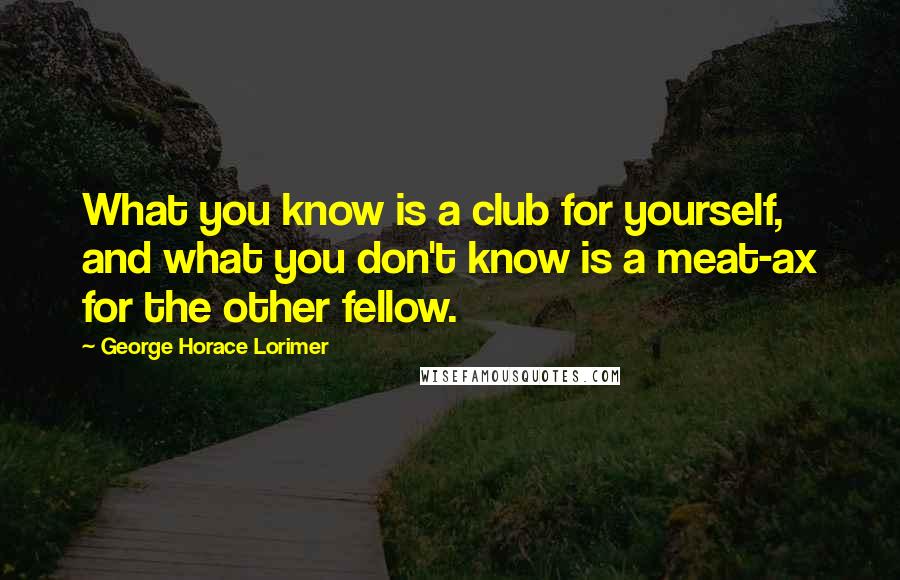 George Horace Lorimer Quotes: What you know is a club for yourself, and what you don't know is a meat-ax for the other fellow.