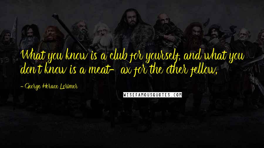 George Horace Lorimer Quotes: What you know is a club for yourself, and what you don't know is a meat-ax for the other fellow.