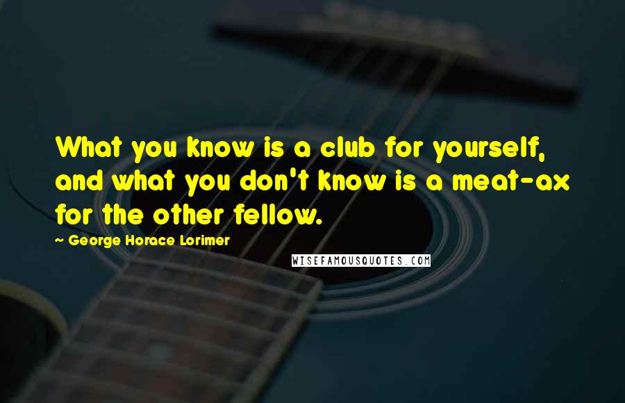 George Horace Lorimer Quotes: What you know is a club for yourself, and what you don't know is a meat-ax for the other fellow.