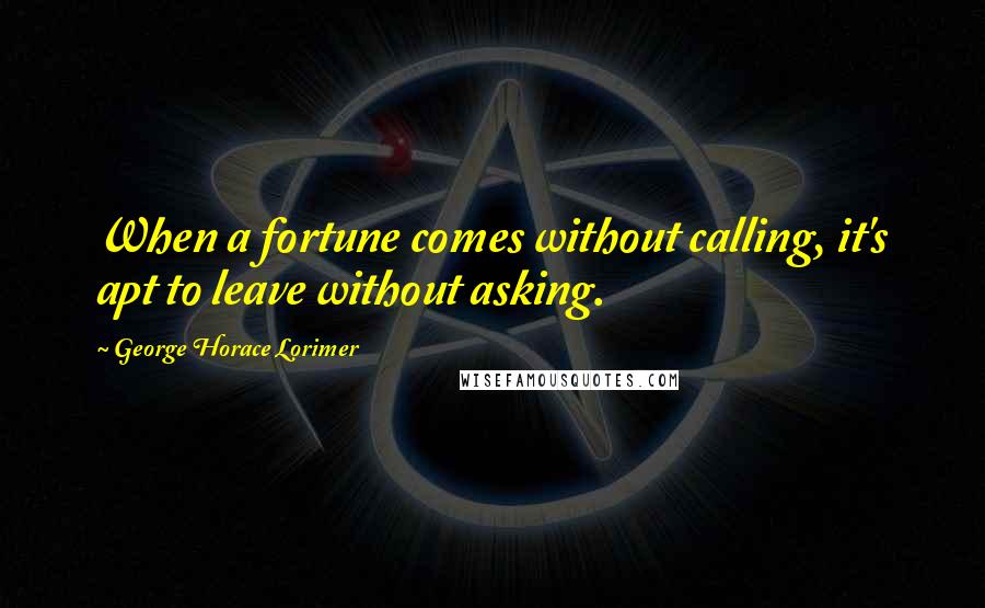 George Horace Lorimer Quotes: When a fortune comes without calling, it's apt to leave without asking.